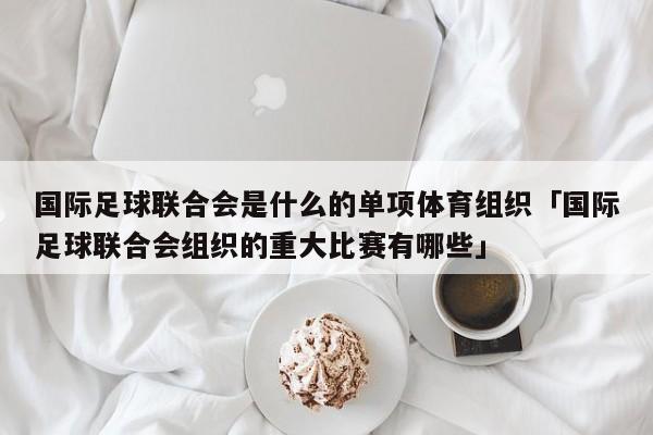 国际足球联合会是什么的单项体育组织「国际足球联合会组织的重大比赛有哪些」  第1张