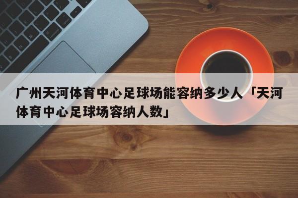 广州天河体育中心足球场能容纳多少人「天河体育中心足球场容纳人数」  第1张