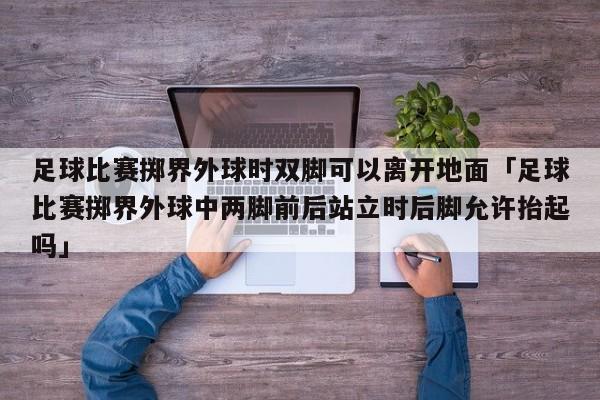 足球比赛掷界外球时双脚可以离开地面「足球比赛掷界外球中两脚前后站立时后脚允许抬起吗」  第1张