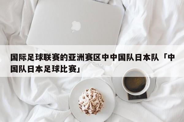 国际足球联赛的亚洲赛区中中国队日本队「中国队日本足球比赛」  第1张