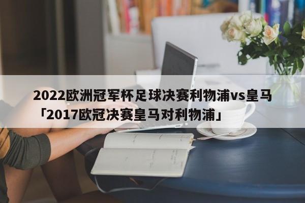 2022欧洲冠军杯足球决赛利物浦vs皇马「2017欧冠决赛皇马对利物浦」  第1张