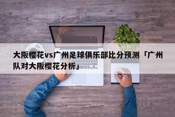 大阪樱花vs广州足球俱乐部比分预测「广州队对大阪樱花分析」  第1张