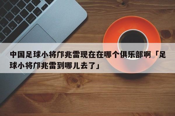 中国足球小将邝兆雷现在在哪个俱乐部啊「足球小将邝兆雷到哪儿去了」  第1张