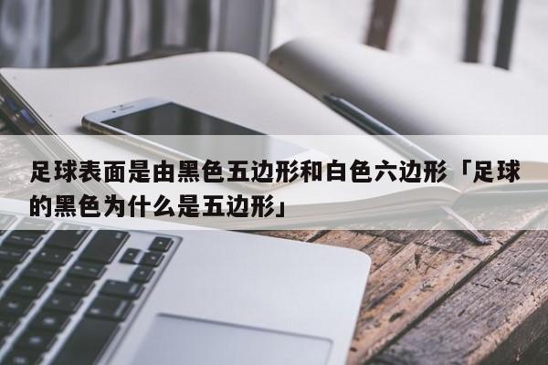 足球表面是由黑色五边形和白色六边形「足球的黑色为什么是五边形」  第1张