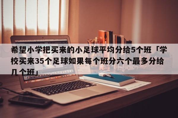 希望小学把买来的小足球平均分给5个班「学校买来35个足球如果每个班分六个最多分给几个班」  第1张