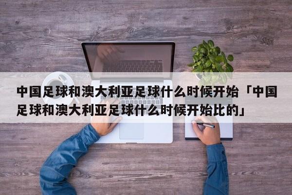 中国足球和澳大利亚足球什么时候开始「中国足球和澳大利亚足球什么时候开始比的」  第1张