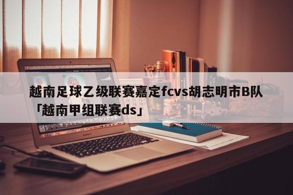 越南足球乙级联赛嘉定fcvs胡志明市B队「越南甲组联赛ds」  第1张