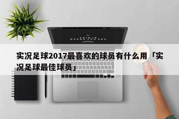 实况足球2017最喜欢的球员有什么用「实况足球最佳球员」  第1张