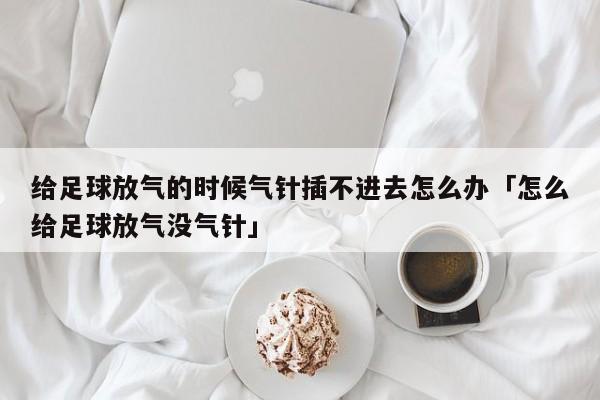 给足球放气的时候气针插不进去怎么办「怎么给足球放气没气针」  第1张