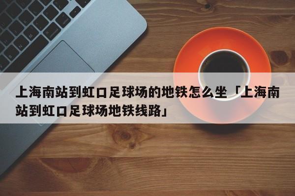 上海南站到虹口足球场的地铁怎么坐「上海南站到虹口足球场地铁线路」  第1张