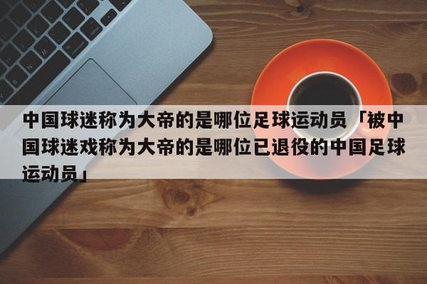 中国球迷称为大帝的是哪位足球运动员「被中国球迷戏称为大帝的是哪位已退役的中国足球运动员」  第1张