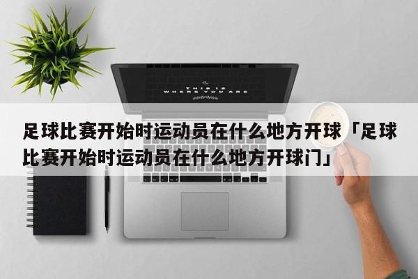 足球比赛开始时运动员在什么地方开球「足球比赛开始时运动员在什么地方开球门」  第1张