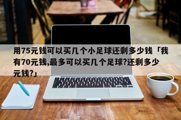 用75元钱可以买几个小足球还剩多少钱「我有70元钱,最多可以买几个足球?还剩多少元钱?」  第1张