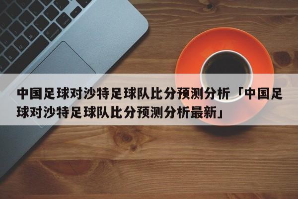 中国足球对沙特足球队比分预测分析「中国足球对沙特足球队比分预测分析最新」  第1张