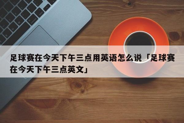 足球赛在今天下午三点用英语怎么说「足球赛在今天下午三点英文」  第1张