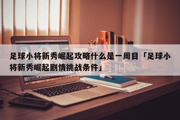 足球小将新秀崛起攻略什么是一周目「足球小将新秀崛起剧情挑战条件」  第1张