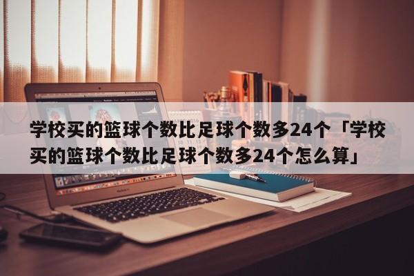 学校买的篮球个数比足球个数多24个「学校买的篮球个数比足球个数多24个怎么算」  第1张