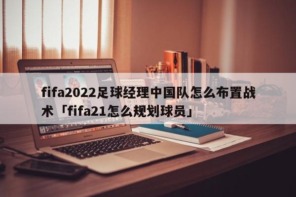 fifa2022足球经理中国队怎么布置战术「fifa21怎么规划球员」  第1张
