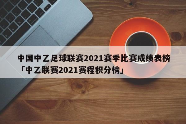 中国中乙足球联赛2021赛季比赛成绩表榜「中乙联赛2021赛程积分榜」  第1张