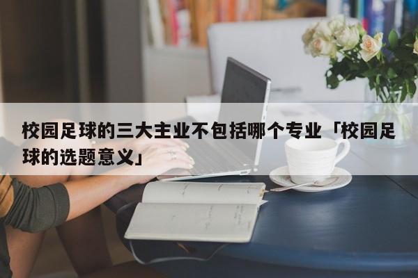 校园足球的三大主业不包括哪个专业「校园足球的选题意义」  第1张