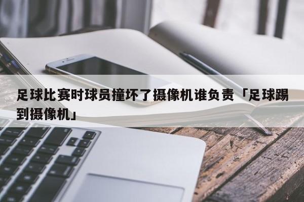 足球比赛时球员撞坏了摄像机谁负责「足球踢到摄像机」  第1张