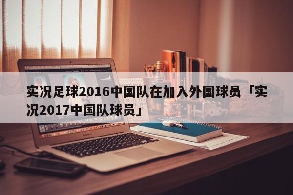 实况足球2016中国队在加入外国球员「实况2017中国队球员」  第1张