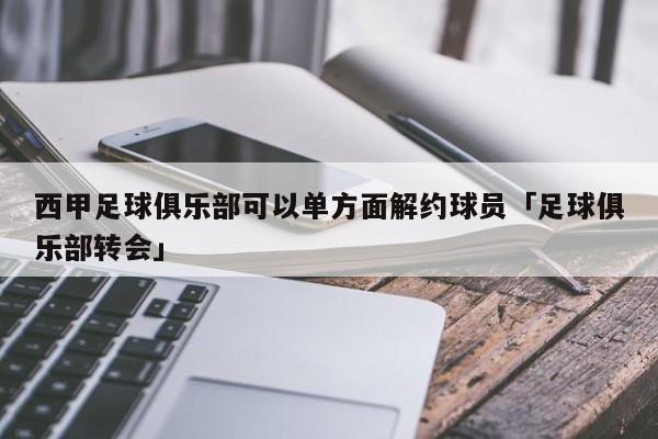 西甲足球俱乐部可以单方面解约球员「足球俱乐部转会」  第1张