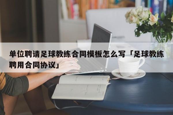 单位聘请足球教练合同模板怎么写「足球教练聘用合同协议」  第1张