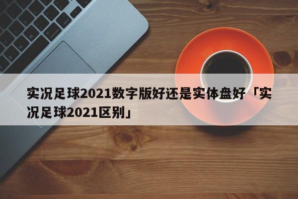 实况足球2021数字版好还是实体盘好「实况足球2021区别」  第1张