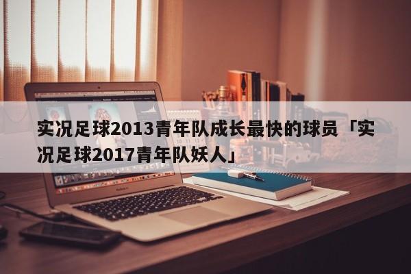 实况足球2013青年队成长最快的球员「实况足球2017青年队妖人」  第1张