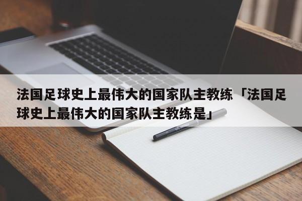 法国足球史上最伟大的国家队主教练「法国足球史上最伟大的国家队主教练是」  第1张