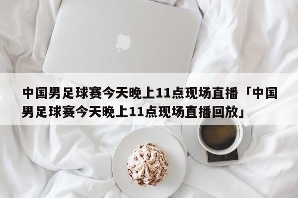 中国男足球赛今天晚上11点现场直播「中国男足球赛今天晚上11点现场直播回放」  第1张