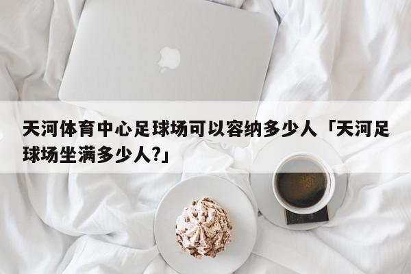 天河体育中心足球场可以容纳多少人「天河足球场坐满多少人?」  第1张